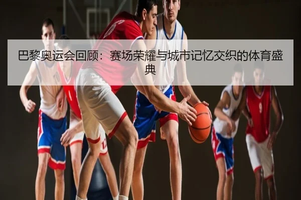 巴黎奥运会回顾：赛场荣耀与城市记忆交织的体育盛典