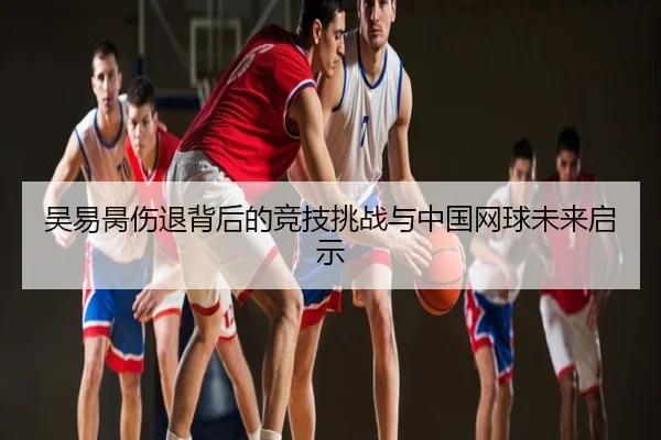 吴易昺伤退背后的竞技挑战与中国网球未来启示