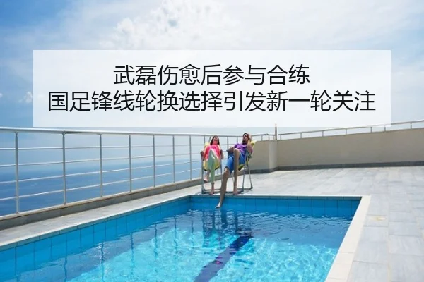 武磊伤愈后参与合练 国足锋线轮换选择引发新一轮关注
