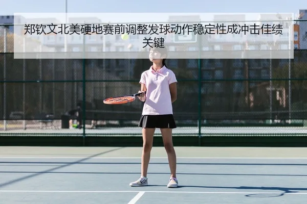 郑钦文北美硬地赛前调整发球动作稳定性成冲击佳绩关键
