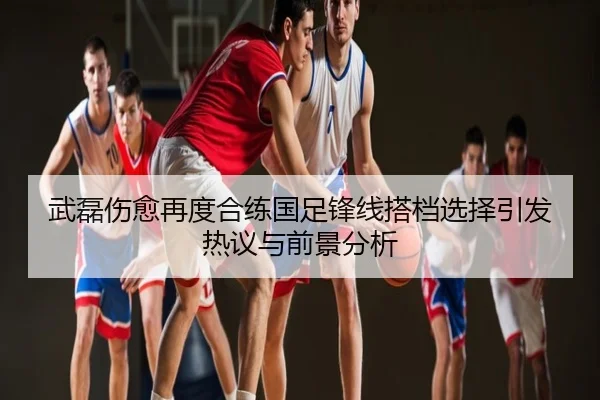 武磊伤愈再度合练国足锋线搭档选择引发热议与前景分析