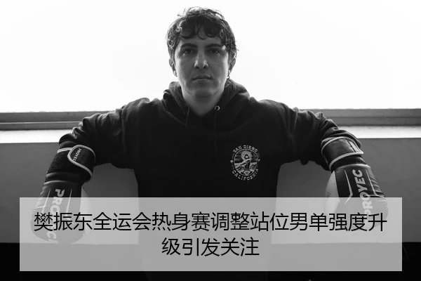 樊振东全运会热身赛调整站位男单强度升级引发关注