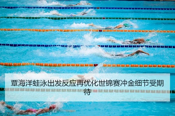 覃海洋蛙泳出发反应再优化世锦赛冲金细节受期待