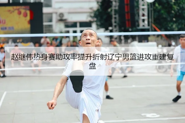 赵继伟热身赛助攻率提升折射辽宁男篮进攻重建复盘