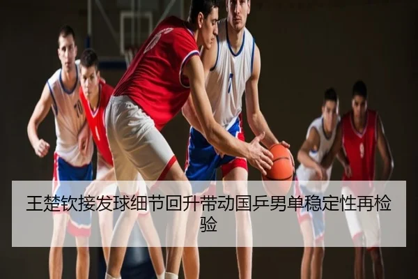 王楚钦接发球细节回升带动国乒男单稳定性再检验