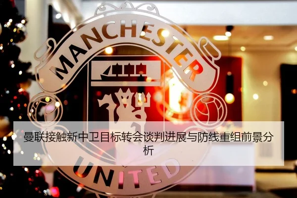 曼联接触新中卫目标转会谈判进展与防线重组前景分析