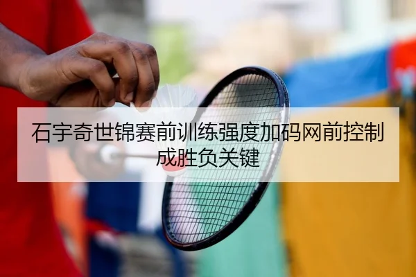 石宇奇世锦赛前训练强度加码网前控制成胜负关键
