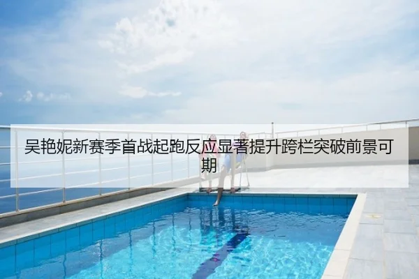吴艳妮新赛季首战起跑反应显著提升跨栏突破前景可期