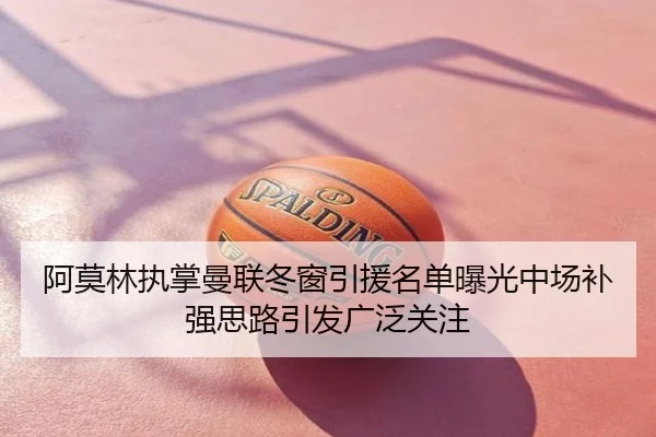 阿莫林执掌曼联冬窗引援名单曝光中场补强思路引发广泛关注